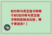 松针粉与灵芝孢子粉哪个好(松针粉与灵芝孢子粉的优缺点比较，哪个更适合？)