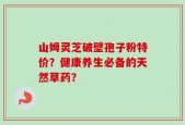 山姆灵芝破壁孢子粉特价？健康养生必备的天然草药？