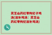 灵芝山药红枣枸杞子鸡汤(滋补鸡汤：灵芝山药红枣枸杞滋补鸡汤)