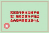灵芝孢子粉吃完睡不着觉？服用灵芝孢子粉后会头晕吗需要注意什么