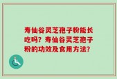 寿仙谷灵芝孢子粉能长吃吗？寿仙谷灵芝孢子粉的功效及食用方法？
