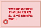 悦木之源的灵芝水护肤怎么样(悦木之源灵芝水，是一款怎样的护肤神器？)