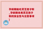 孕前期能吃灵芝孢子粉_孕前期食用灵芝孢子粉的安全性与注意事项)