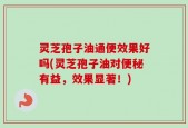 灵芝孢子油通便效果好吗(灵芝孢子油对便秘有益，效果显著！)