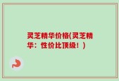 灵芝精华价格(灵芝精华：性价比顶级！)