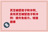 灵芝破壁孢子粉冲剂_高效灵芝破壁孢子粉冲剂：提升免疫力，增强健康