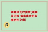 明朝灵芝纹寓意(明朝灵芝纹 造富寓意的华丽绝伦之道)