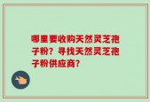 哪里要收购天然灵芝孢子粉？寻找天然灵芝孢子粉供应商？
