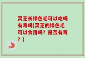 灵芝长绿色毛可以吃吗有毒吗(灵芝的绿色毛可以食用吗？是否有毒？)