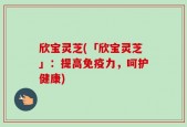 欣宝灵芝(「欣宝灵芝」：提高免疫力，呵护健康)