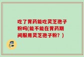 吃了胃药能吃灵芝孢子粉吗(能不能在胃药期间服用灵芝孢子粉？)