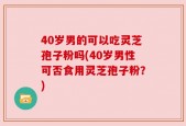 40岁男的可以吃灵芝孢子粉吗(40岁男性可否食用灵芝孢子粉？)