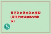 灵芝怎么煲水怎么搭配(灵芝的煮法和配对建议)