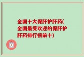 全国十大保肝护肝药(全国最受欢迎的保肝护肝药排行榜前十)