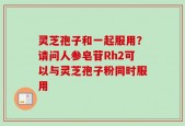 灵芝孢子和一起服用？请问人参皂苷Rh2可以与灵芝孢子粉同时服用
