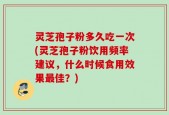 灵芝孢子粉多久吃一次(灵芝孢子粉饮用频率建议，什么时候食用效果最佳？)