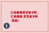 仁和康健灵芝孢子粉_仁和康健 灵芝孢子粉 佳品)
