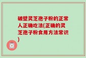 破壁灵芝孢子粉的正常人正确吃法(正确的灵芝孢子粉食用方法常识)