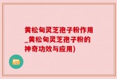 黄松甸灵芝孢子粉作用_黄松甸灵芝孢子粉的神奇功效与应用)