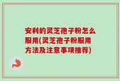 安利的灵芝孢子粉怎么服用(灵芝孢子粉服用方法及注意事项推荐)