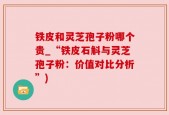 铁皮和灵芝孢子粉哪个贵_“铁皮石斛与灵芝孢子粉：价值对比分析”)