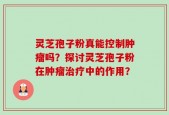 灵芝孢子粉真能控制肿瘤吗？探讨灵芝孢子粉在肿瘤治疗中的作用？