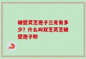 破壁灵芝孢子三克有多少？什么叫双芝灵芝破壁孢子粉