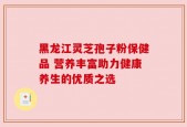 黑龙江灵芝孢子粉保健品 营养丰富助力健康养生的优质之选