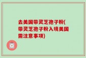 去美国带灵芝孢子粉(带灵芝孢子粉入境美国需注意事项)