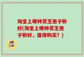 淘宝上哪种灵芝孢子粉好(淘宝上哪种灵芝孢子粉好，值得购买？)