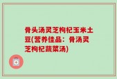 骨头汤灵芝枸杞玉米土豆(营养佳品：骨汤灵芝枸杞蔬菜汤)