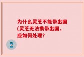 为什么灵芝不能带出国(灵芝无法携带出国，应如何处理？