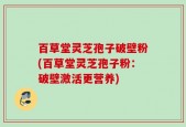 百草堂灵芝孢子破壁粉(百草堂灵芝孢子粉：破壁激活更营养)