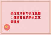 灵芝孢子粉与灵芝氨糖：健康养生的两大灵芝类瑰宝