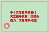 中枓灵芝孢子胶囊(枓灵芝孢子胶囊：增强免疫力，改善睡眠问题)