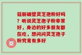 菇新破壁灵芝孢粉好吗？听说灵芝孢子粉非常好，身边的好多朋友都在吃，想问问灵芝孢子粉究竟有多好