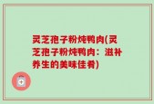 灵芝孢子粉炖鸭肉(灵芝孢子粉炖鸭肉：滋补养生的美味佳肴)