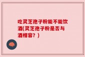吃灵芝孢子粉能不能饮酒(灵芝孢子粉是否与酒相容？)