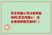 灵芝炖猪心可以用铁锅炖吗(灵芝炖猪心：适合用铸铁锅烹制吗？)