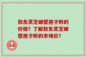 敖东灵芝破壁孢子粉的价格？了解敖东灵芝破壁孢子粉的市场价？