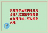 灵芝孢子油每天吃几粒合适？灵芝孢子油是怎么样使用的，可以用多久呢