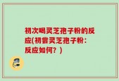 初次喝灵芝孢子粉的反应(初尝灵芝孢子粉：反应如何？)