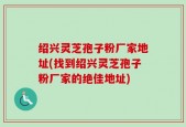 绍兴灵芝孢子粉厂家地址(找到绍兴灵芝孢子粉厂家的绝佳地址)