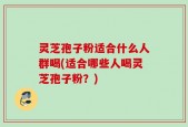 灵芝孢子粉适合什么人群喝(适合哪些人喝灵芝孢子粉？)