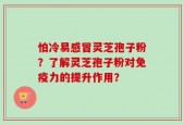 怕冷易感冒灵芝孢子粉？了解灵芝孢子粉对免疫力的提升作用？
