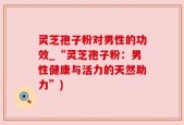 灵芝孢子粉对男性的功效_“灵芝孢子粉：男性健康与活力的天然助力”)