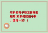 石斛和孢子粉怎样搭配服用(石斛搭配孢子粉，值得一试！)