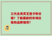 三代去壳灵芝孢子粉价格？了解最新的市场价格和品牌推荐？