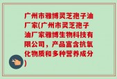 广州市雅博灵芝孢子油厂家(广州市灵芝孢子油厂家雅博生物科技有限公司，产品富含抗氧化物质和多种营养成分)