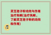 灵芝孢子粉功效与作用治疗失眠(治疗失眠，了解灵芝孢子粉的功效和作用)